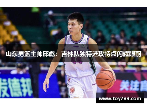 山东男篮主帅邱彪：吉林队独特进攻特点闪耀眼前